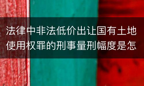 法律中非法低价出让国有土地使用权罪的刑事量刑幅度是怎样的