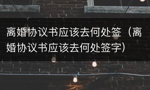离婚协议书应该去何处签（离婚协议书应该去何处签字）