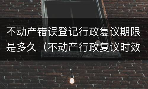 不动产错误登记行政复议期限是多久（不动产行政复议时效是多长时间）