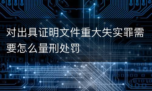 对出具证明文件重大失实罪需要怎么量刑处罚