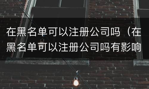 在黑名单可以注册公司吗（在黑名单可以注册公司吗有影响吗）