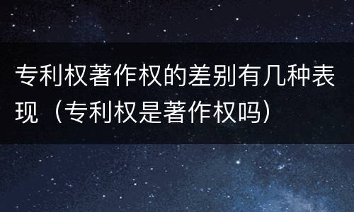 专利权著作权的差别有几种表现（专利权是著作权吗）