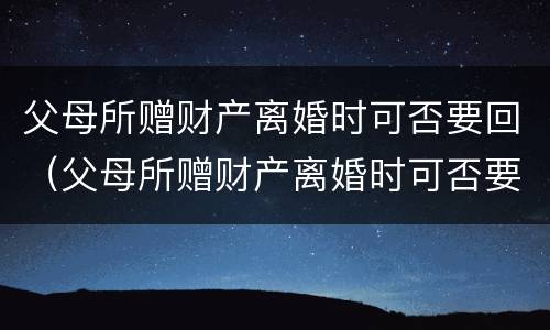 父母所赠财产离婚时可否要回（父母所赠财产离婚时可否要回孩子）