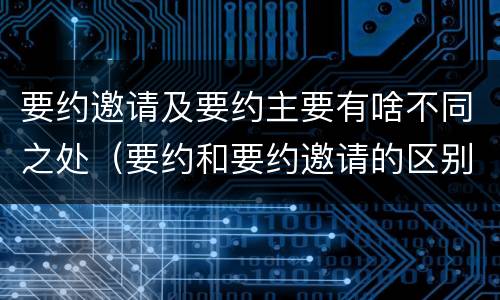 要约邀请及要约主要有啥不同之处（要约和要约邀请的区别主要从哪些方面体现）