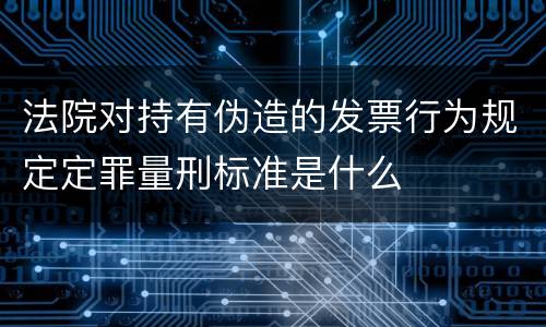 法院对持有伪造的发票行为规定定罪量刑标准是什么
