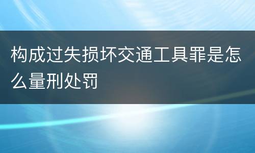 构成过失损坏交通工具罪是怎么量刑处罚