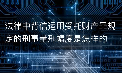 法律中背信运用受托财产罪规定的刑事量刑幅度是怎样的