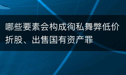 哪些要素会构成徇私舞弊低价折股、出售国有资产罪