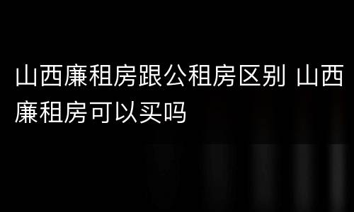 山西廉租房跟公租房区别 山西廉租房可以买吗