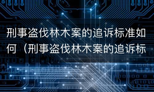 刑事盗伐林木案的追诉标准如何（刑事盗伐林木案的追诉标准如何制定）