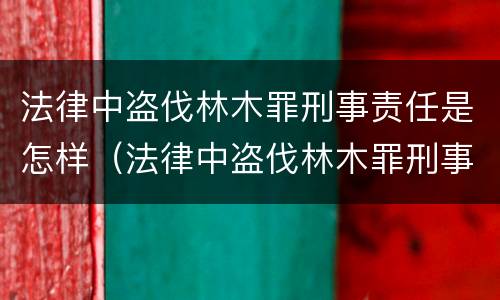 法律中盗伐林木罪刑事责任是怎样（法律中盗伐林木罪刑事责任是怎样定义的）