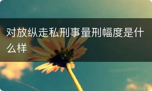 对放纵走私刑事量刑幅度是什么样