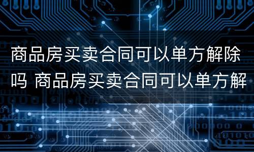 商品房买卖合同可以单方解除吗 商品房买卖合同可以单方解除吗合法吗