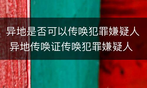 异地是否可以传唤犯罪嫌疑人 异地传唤证传唤犯罪嫌疑人