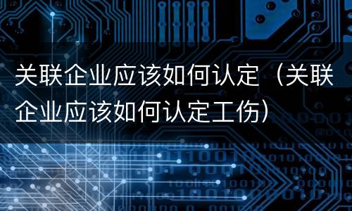 关联企业应该如何认定（关联企业应该如何认定工伤）
