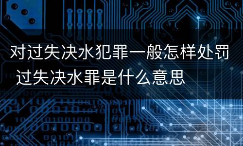 对过失决水犯罪一般怎样处罚 过失决水罪是什么意思