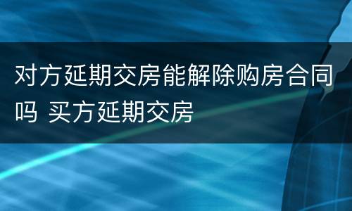 对方延期交房能解除购房合同吗 买方延期交房