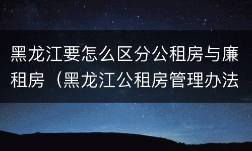 黑龙江要怎么区分公租房与廉租房（黑龙江公租房管理办法）