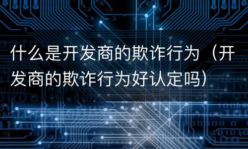 什么是开发商的欺诈行为（开发商的欺诈行为好认定吗）