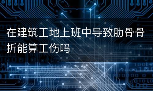 在建筑工地上班中导致肋骨骨折能算工伤吗