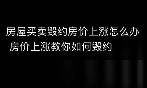房屋买卖毁约房价上涨怎么办 房价上涨教你如何毁约