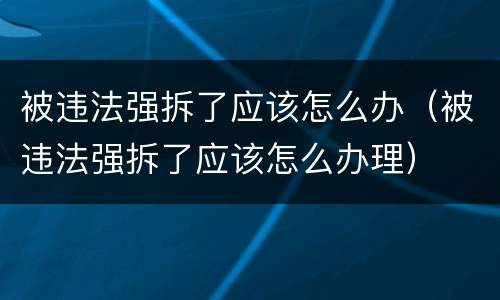 被违法强拆了应该怎么办（被违法强拆了应该怎么办理）