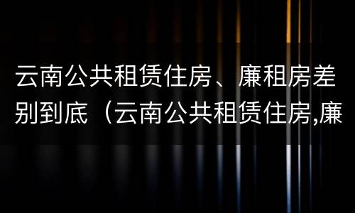 云南公共租赁住房、廉租房差别到底（云南公共租赁住房,廉租房差别到底大吗）