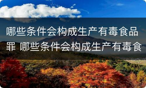 哪些条件会构成生产有毒食品罪 哪些条件会构成生产有毒食品罪名
