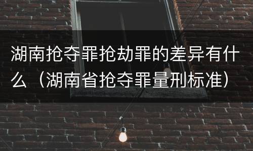 湖南抢夺罪抢劫罪的差异有什么（湖南省抢夺罪量刑标准）