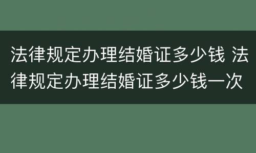 法律规定办理结婚证多少钱 法律规定办理结婚证多少钱一次