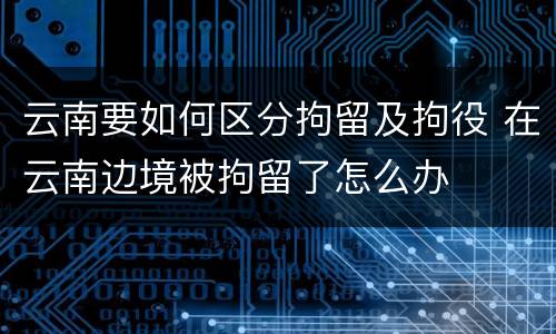云南要如何区分拘留及拘役 在云南边境被拘留了怎么办