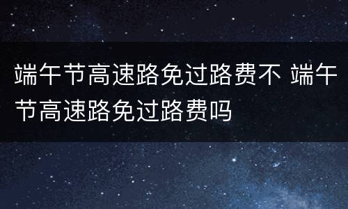 端午节高速路免过路费不 端午节高速路免过路费吗