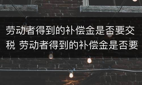 劳动者得到的补偿金是否要交税 劳动者得到的补偿金是否要交税费