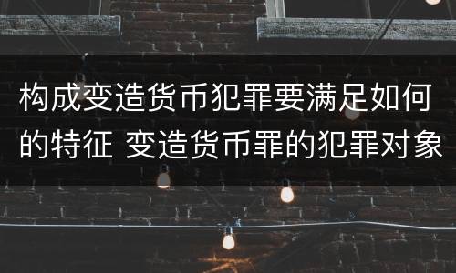 构成变造货币犯罪要满足如何的特征 变造货币罪的犯罪对象