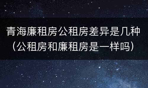 青海廉租房公租房差异是几种（公租房和廉租房是一样吗）
