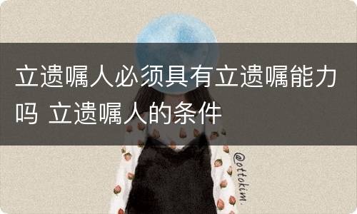 立遗嘱人必须具有立遗嘱能力吗 立遗嘱人的条件