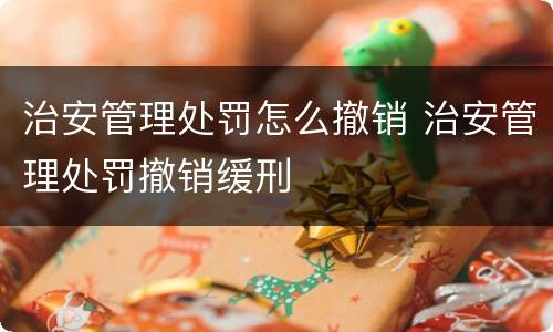 治安管理处罚怎么撤销 治安管理处罚撤销缓刑