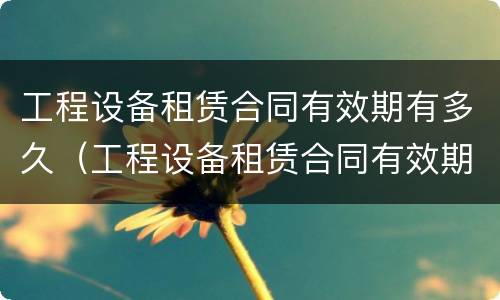 工程设备租赁合同有效期有多久（工程设备租赁合同有效期有多久的）