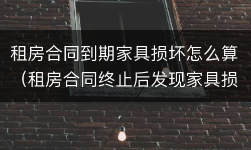 租房合同到期家具损坏怎么算（租房合同终止后发现家具损坏怎么办）