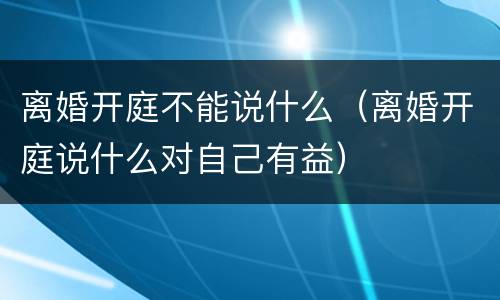 离婚开庭不能说什么（离婚开庭说什么对自己有益）