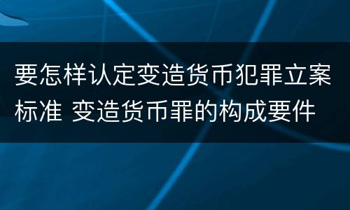 要怎样认定变造货币犯罪立案标准 变造货币罪的构成要件