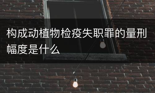 构成动植物检疫失职罪的量刑幅度是什么