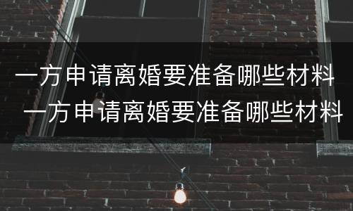 一方申请离婚要准备哪些材料 一方申请离婚要准备哪些材料呢