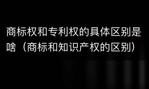 商标权和专利权的具体区别是啥（商标和知识产权的区别）