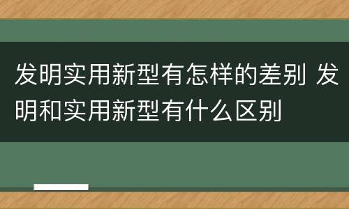 发明实用新型有怎样的差别 发明和实用新型有什么区别