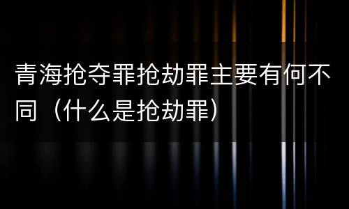 青海抢夺罪抢劫罪主要有何不同（什么是抢劫罪）