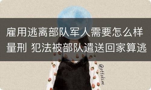 雇用逃离部队军人需要怎么样量刑 犯法被部队遣送回家算逃兵吗