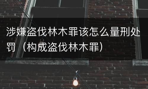 涉嫌盗伐林木罪该怎么量刑处罚（构成盗伐林木罪）