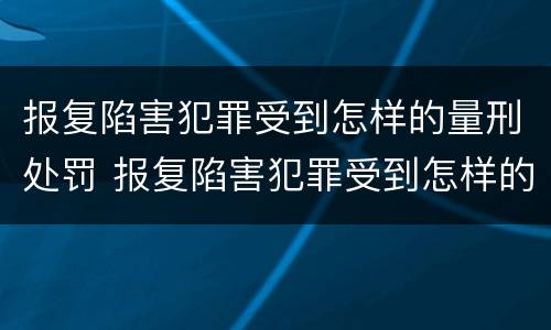 报复陷害犯罪受到怎样的量刑处罚 报复陷害犯罪受到怎样的量刑处罚和处罚