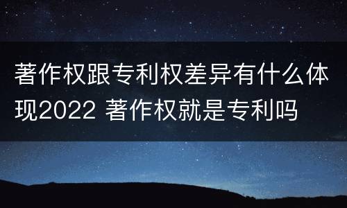 著作权跟专利权差异有什么体现2022 著作权就是专利吗